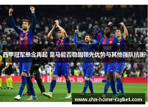 西甲冠军悬念再起 皇马能否稳固领先优势与其他强队抗衡 西甲冠军悬念再起 皇马能否稳固领先优势与其他强队抗衡