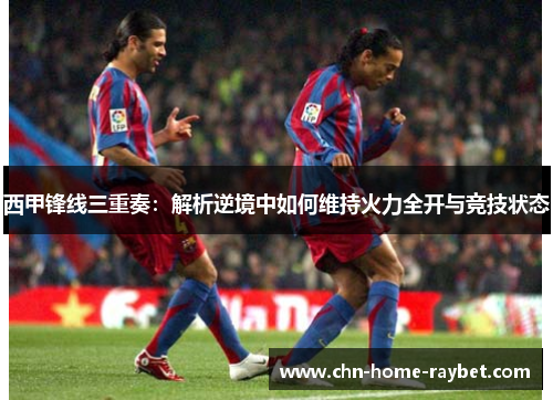 西甲锋线三重奏:解析逆境中如何维持火力全开与竞技状态 西甲锋线三重奏:解析逆境中如何维持火力全开与竞技状态