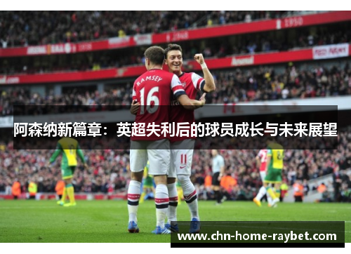 阿森纳新篇章:英超失利后的球员成长与未来展望 阿森纳新篇章:英超失利后的球员成长与未来展望