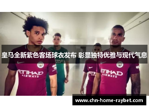 皇马全新紫色客场球衣发布 彰显独特优雅与现代气息